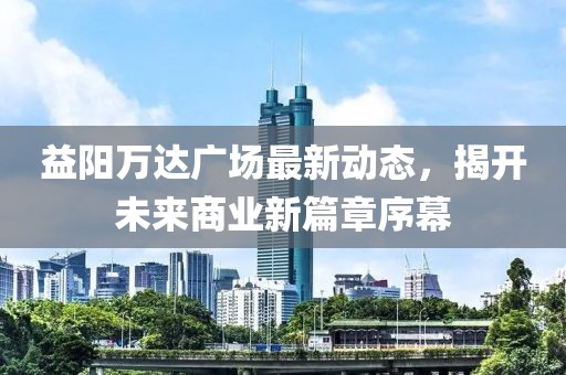 益陽萬達廣場最新動態(tài)，揭開未來商業(yè)新篇章序幕