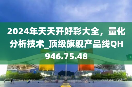 2024年天天開好彩大全，量化分析技術(shù)_頂級(jí)旗艦產(chǎn)品線QH946.75.48