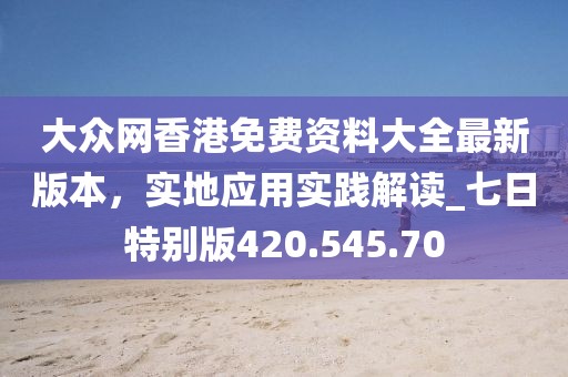 大眾網(wǎng)香港免費(fèi)資料大全最新版本，實(shí)地應(yīng)用實(shí)踐解讀_七日特別版420.545.70