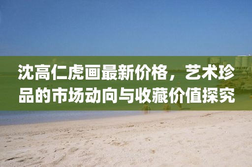 沈高仁虎畫(huà)最新價(jià)格，藝術(shù)珍品的市場(chǎng)動(dòng)向與收藏價(jià)值探究