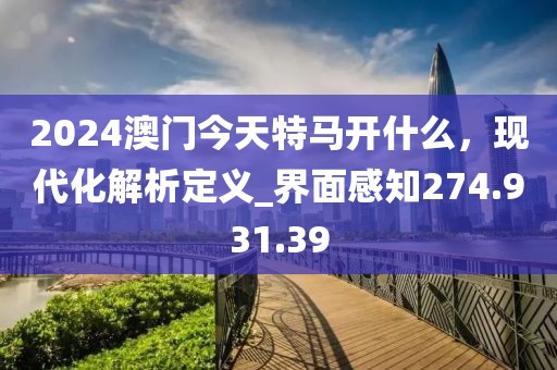 2024澳門今天特馬開什么，現(xiàn)代化解析定義_界面感知274.931.39