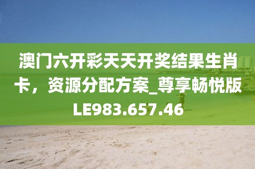 澳門六開彩天天開獎結(jié)果生肖卡，資源分配方案_尊享暢悅版LE983.657.46