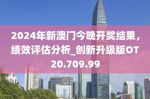 2024年新澳門今晚開獎(jiǎng)結(jié)果，績(jī)效評(píng)估分析_創(chuàng)新升級(jí)版OT20.709.99