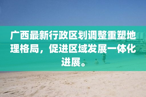 廣西最新行政區(qū)劃調(diào)整重塑地理格局，促進(jìn)區(qū)域發(fā)展一體化進(jìn)展。