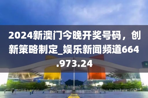 2024新澳門今晚開獎(jiǎng)號(hào)碼，創(chuàng)新策略制定_娛樂新聞?lì)l道664.973.24