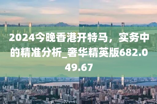 2024今晚香港開特馬，實(shí)務(wù)中的精準(zhǔn)分析_奢華精英版682.049.67