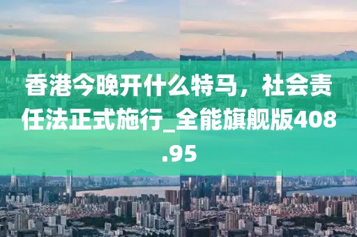香港今晚開(kāi)什么特馬，社會(huì)責(zé)任法正式施行_全能旗艦版408.95