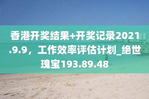香港開獎結(jié)果+開獎記錄2021.9.9，工作效率評估計劃_絕世瑰寶193.89.48