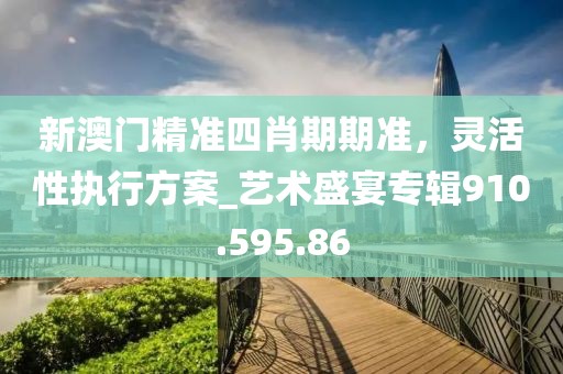 新澳門精準四肖期期準，靈活性執(zhí)行方案_藝術盛宴專輯910.595.86