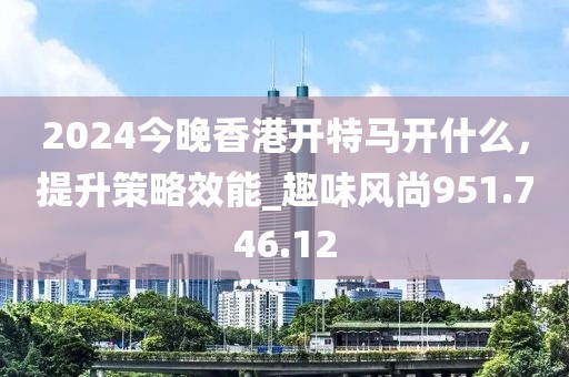 2024今晚香港開特馬開什么，提升策略效能_趣味風(fēng)尚951.746.12