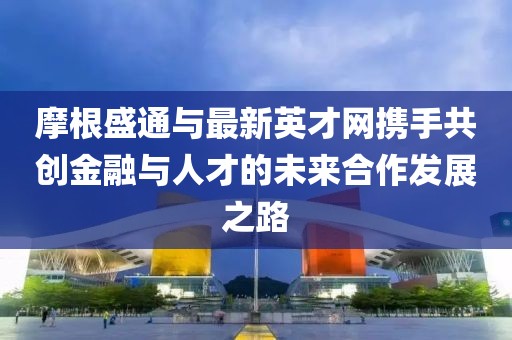 摩根盛通與最新英才網(wǎng)攜手共創(chuàng)金融與人才的未來合作發(fā)展之路