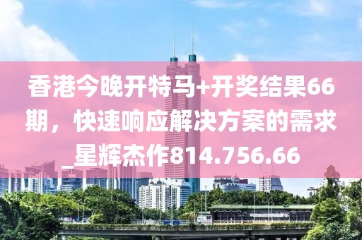 香港今晚開特馬+開獎結果66期，快速響應解決方案的需求_星輝杰作814.756.66