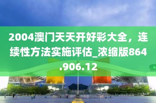 2004澳門天天開好彩大全，連續(xù)性方法實施評估_濃縮版864.906.12