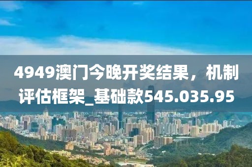 4949澳門今晚開獎結果，機制評估框架_基礎款545.035.95
