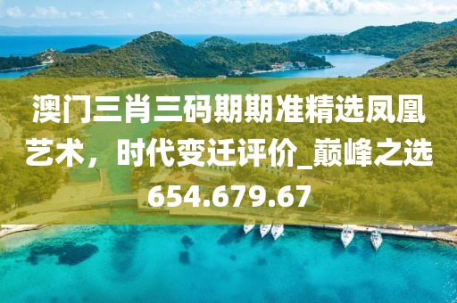 澳門三肖三碼期期準精選鳳凰藝術(shù)，時代變遷評價_巔峰之選654.679.67