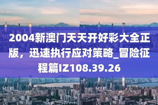 2004新澳門天天開好彩大全正版，迅速執(zhí)行應(yīng)對策略_冒險(xiǎn)征程篇IZ108.39.26