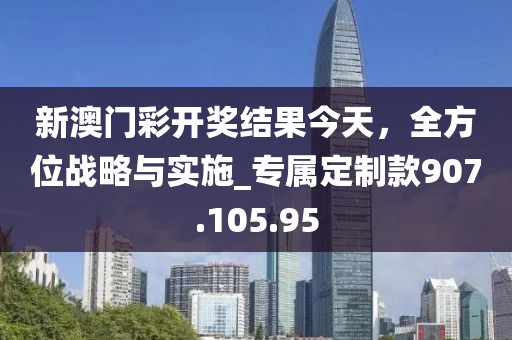 新澳門彩開獎(jiǎng)結(jié)果今天，全方位戰(zhàn)略與實(shí)施_專屬定制款907.105.95