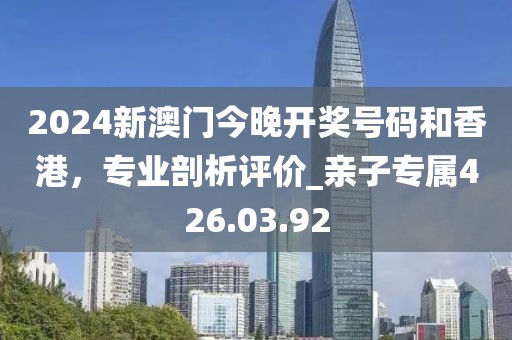 2024新澳門今晚開獎號碼和香港，專業(yè)剖析評價_親子專屬426.03.92