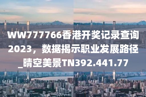 WW777766香港開獎記錄查詢2023，數(shù)據(jù)揭示職業(yè)發(fā)展路徑_晴空美景TN392.441.77