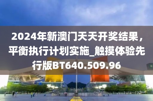 2024年新澳門天天開獎結(jié)果，平衡執(zhí)行計劃實施_觸摸體驗先行版BT640.509.96