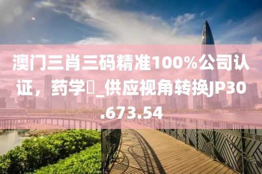 澳門三肖三碼精準(zhǔn)100%公司認(rèn)證，藥學(xué)?_供應(yīng)視角轉(zhuǎn)換JP30.673.54