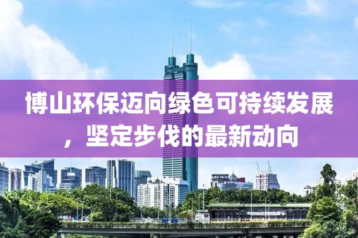 博山環(huán)保邁向綠色可持續(xù)發(fā)展，堅定步伐的最新動向