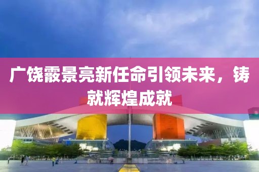 廣饒霰景亮新任命引領(lǐng)未來，鑄就輝煌成就