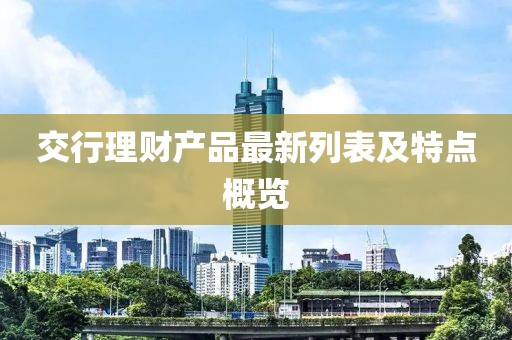 交行理財產(chǎn)品最新列表及特點(diǎn)概覽