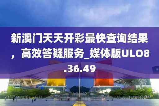 新澳門天天開彩最快查詢結果，高效答疑服務_媒體版ULO8.36.49