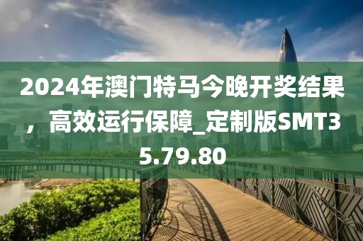 2024年澳門特馬今晚開獎結(jié)果，高效運行保障_定制版SMT35.79.80