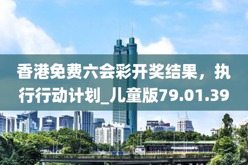 香港免費六會彩開獎結(jié)果，執(zhí)行行動計劃_兒童版79.01.39