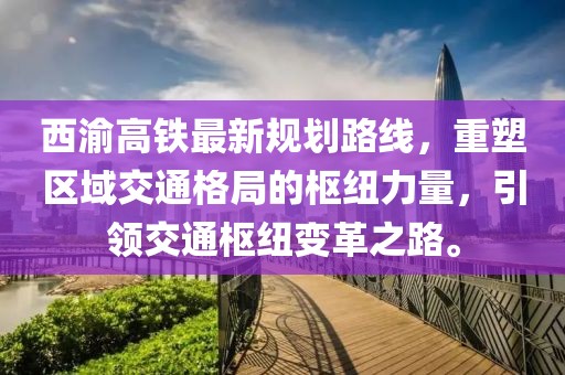 西渝高鐵最新規(guī)劃路線，重塑區(qū)域交通格局的樞紐力量，引領交通樞紐變革之路。