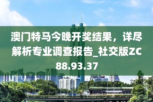 澳門特馬今晚開獎(jiǎng)結(jié)果，詳盡解析專業(yè)調(diào)查報(bào)告_社交版ZC88.93.37
