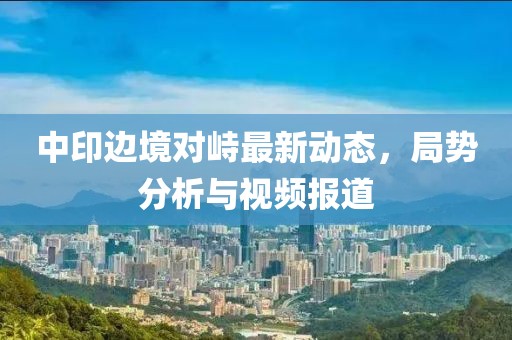 中印邊境對(duì)峙最新動(dòng)態(tài)，局勢(shì)分析與視頻報(bào)道
