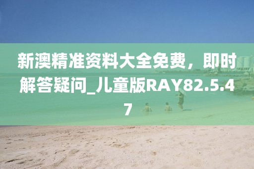 新澳精準(zhǔn)資料大全免費(fèi)，即時(shí)解答疑問(wèn)_兒童版RAY82.5.47