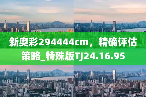 新奧彩294444cm，精確評估策略_特殊版TJ24.16.95