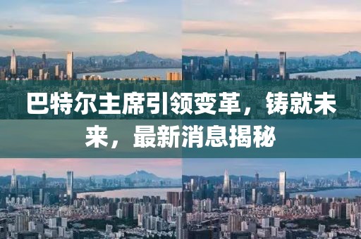巴特爾主席引領(lǐng)變革，鑄就未來，最新消息揭秘