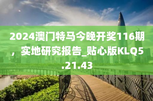 2024澳門特馬今晚開獎(jiǎng)116期，實(shí)地研究報(bào)告_貼心版KLQ5.21.43