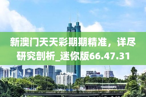 新澳門天天彩期期精準(zhǔn)，詳盡研究剖析_迷你版66.47.31