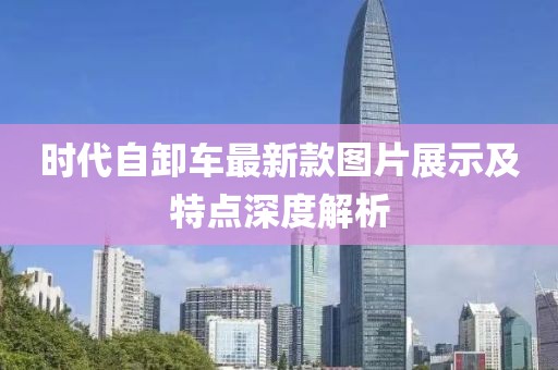 時(shí)代自卸車最新款圖片展示及特點(diǎn)深度解析