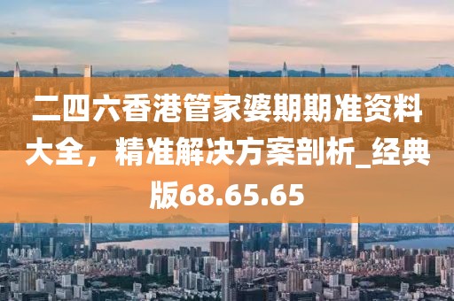 二四六香港管家婆期期準(zhǔn)資料大全，精準(zhǔn)解決方案剖析_經(jīng)典版68.65.65
