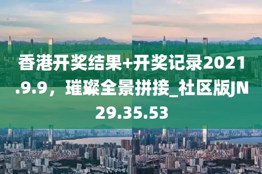 香港開獎結(jié)果+開獎記錄2021.9.9，璀璨全景拼接_社區(qū)版JN29.35.53
