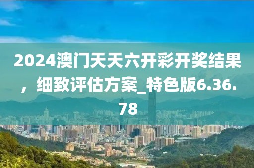 2024澳門天天六開彩開獎結果，細致評估方案_特色版6.36.78