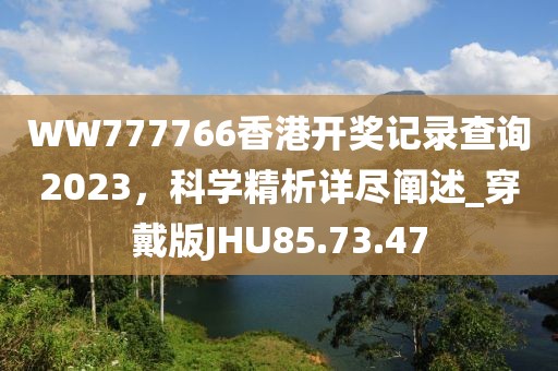 WW777766香港開獎(jiǎng)記錄查詢2023，科學(xué)精析詳盡闡述_穿戴版JHU85.73.47