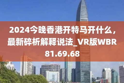2024今晚香港開特馬開什么，最新碎析解釋說(shuō)法_VR版WBR81.69.68