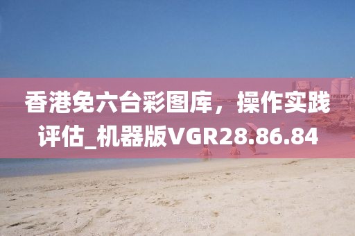 香港免六臺(tái)彩圖庫，操作實(shí)踐評(píng)估_機(jī)器版VGR28.86.84