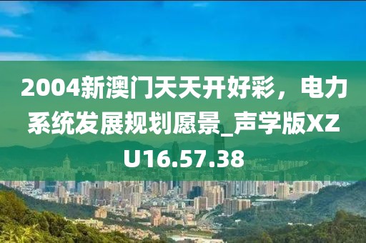 2004新澳門天天開好彩，電力系統(tǒng)發(fā)展規(guī)劃愿景_聲學(xué)版XZU16.57.38
