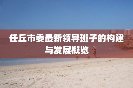 任丘市委最新領(lǐng)導(dǎo)班子的構(gòu)建與發(fā)展概覽