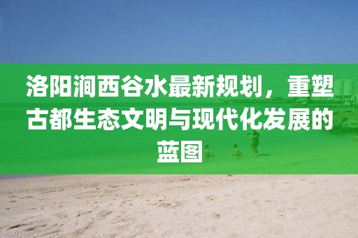 洛陽澗西谷水最新規(guī)劃，重塑古都生態(tài)文明與現(xiàn)代化發(fā)展的藍(lán)圖