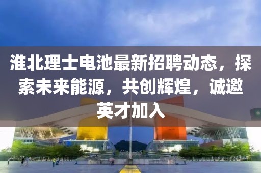 淮北理士電池最新招聘動(dòng)態(tài)，探索未來能源，共創(chuàng)輝煌，誠(chéng)邀英才加入